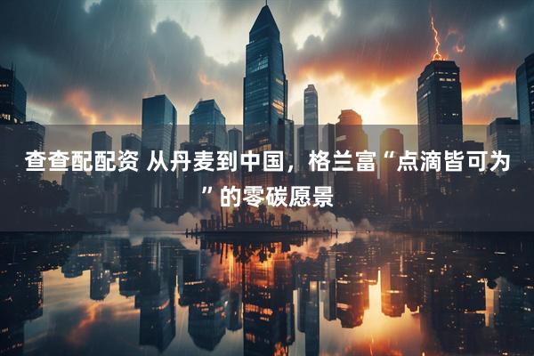 查查配配资 从丹麦到中国，格兰富“点滴皆可为”的零碳愿景