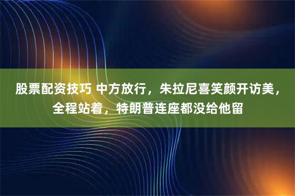 股票配资技巧 中方放行，朱拉尼喜笑颜开访美，全程站着，特朗普连座都没给他留