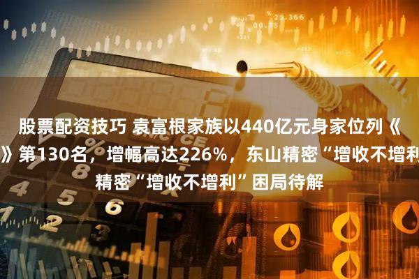 股票配资技巧 袁富根家族以440亿元身家位列《胡润百富榜》第130名，增幅高达226%，东山精密“增收不增利”困局待解