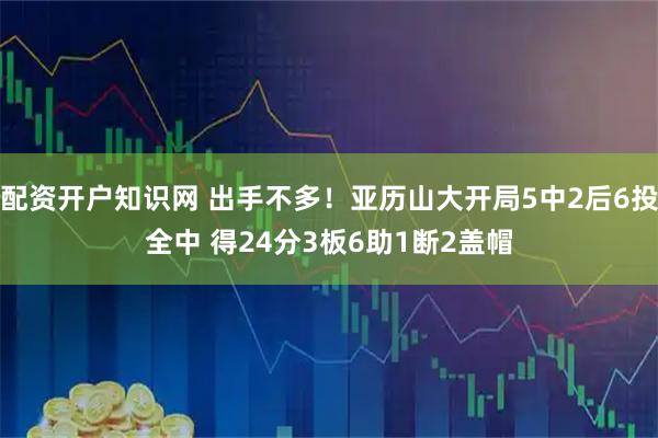 配资开户知识网 出手不多！亚历山大开局5中2后6投全中 得24分3板6助1断2盖帽